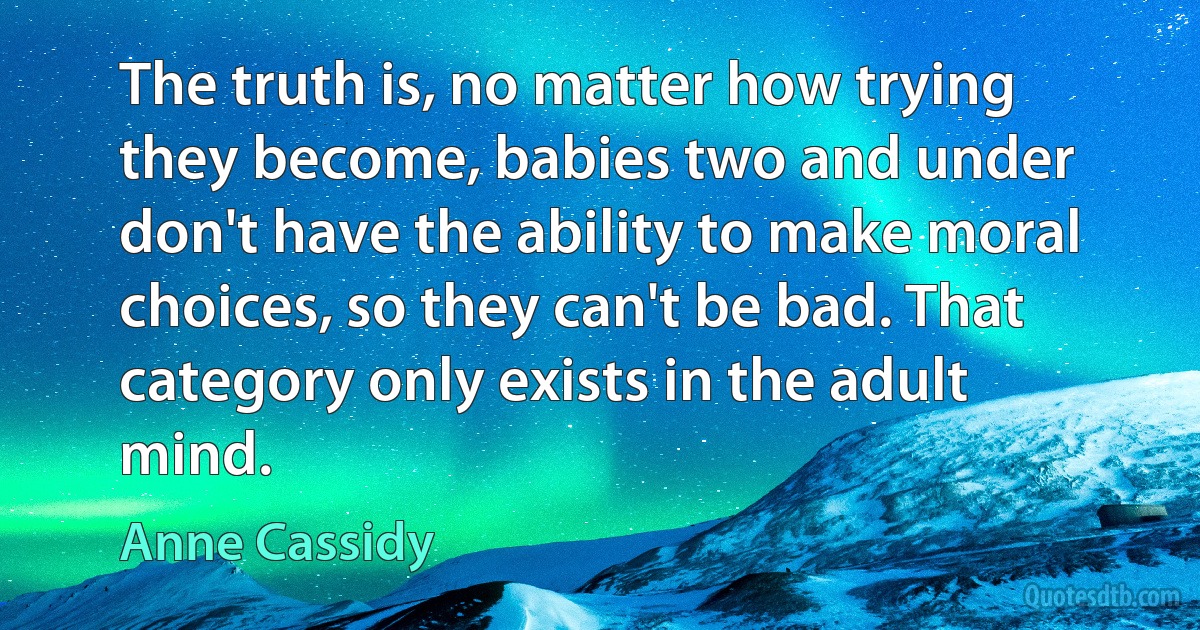 The truth is, no matter how trying they become, babies two and under don't have the ability to make moral choices, so they can't be bad. That category only exists in the adult mind. (Anne Cassidy)