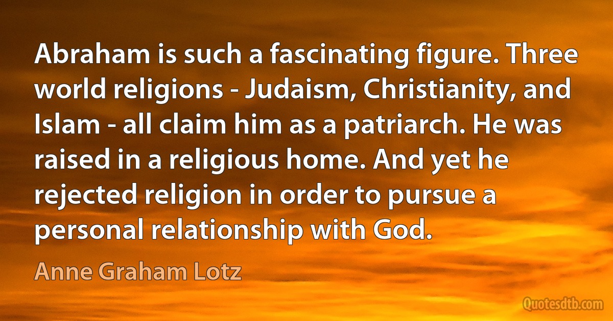 Abraham is such a fascinating figure. Three world religions - Judaism, Christianity, and Islam - all claim him as a patriarch. He was raised in a religious home. And yet he rejected religion in order to pursue a personal relationship with God. (Anne Graham Lotz)