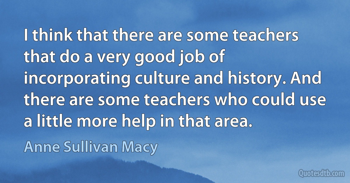 I think that there are some teachers that do a very good job of incorporating culture and history. And there are some teachers who could use a little more help in that area. (Anne Sullivan Macy)