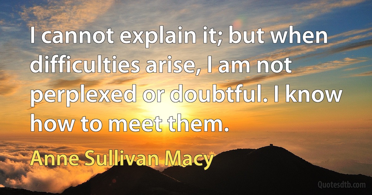 I cannot explain it; but when difficulties arise, I am not perplexed or doubtful. I know how to meet them. (Anne Sullivan Macy)