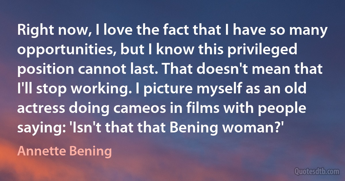 Right now, I love the fact that I have so many opportunities, but I know this privileged position cannot last. That doesn't mean that I'll stop working. I picture myself as an old actress doing cameos in films with people saying: 'Isn't that that Bening woman?' (Annette Bening)