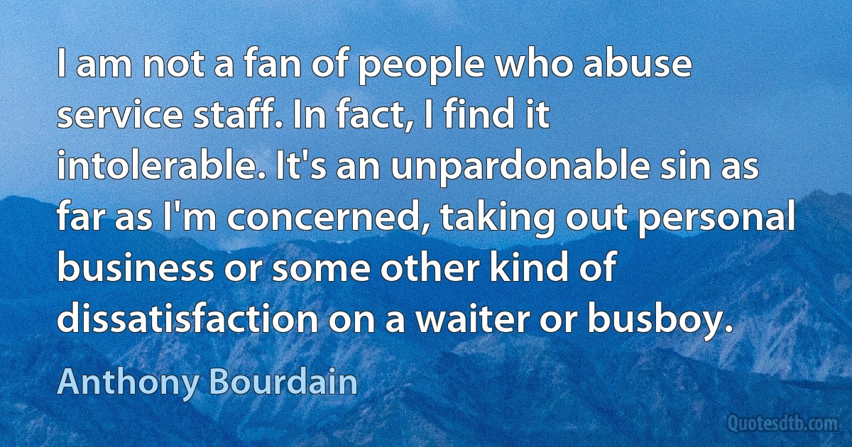 I am not a fan of people who abuse service staff. In fact, I find it intolerable. It's an unpardonable sin as far as I'm concerned, taking out personal business or some other kind of dissatisfaction on a waiter or busboy. (Anthony Bourdain)