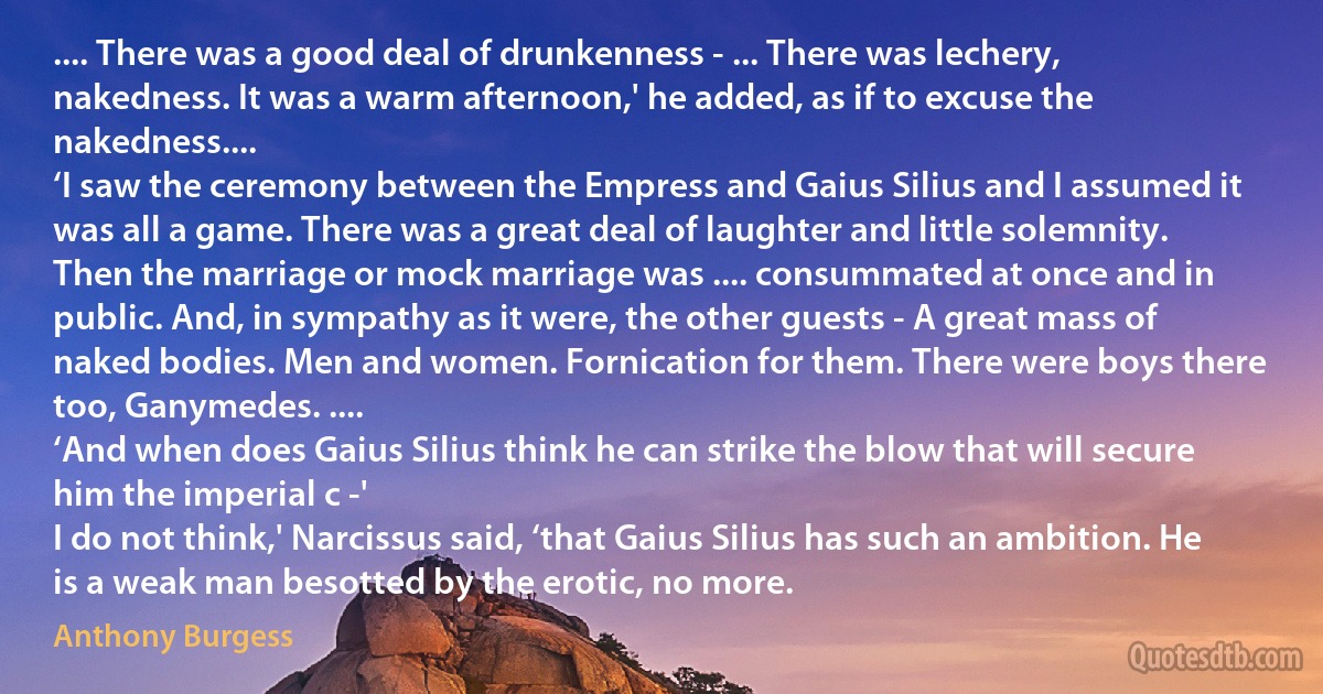 .... There was a good deal of drunkenness - ... There was lechery, nakedness. It was a warm afternoon,' he added, as if to excuse the nakedness....
‘I saw the ceremony between the Empress and Gaius Silius and I assumed it was all a game. There was a great deal of laughter and little solemnity. Then the marriage or mock marriage was .... consummated at once and in public. And, in sympathy as it were, the other guests - A great mass of naked bodies. Men and women. Fornication for them. There were boys there too, Ganymedes. ....
‘And when does Gaius Silius think he can strike the blow that will secure him the imperial c -'
I do not think,' Narcissus said, ‘that Gaius Silius has such an ambition. He is a weak man besotted by the erotic, no more. (Anthony Burgess)