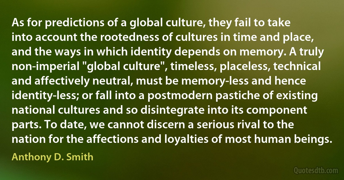 As for predictions of a global culture, they fail to take into account the rootedness of cultures in time and place, and the ways in which identity depends on memory. A truly non-imperial "global culture", timeless, placeless, technical and affectively neutral, must be memory-less and hence identity-less; or fall into a postmodern pastiche of existing national cultures and so disintegrate into its component parts. To date, we cannot discern a serious rival to the nation for the affections and loyalties of most human beings. (Anthony D. Smith)