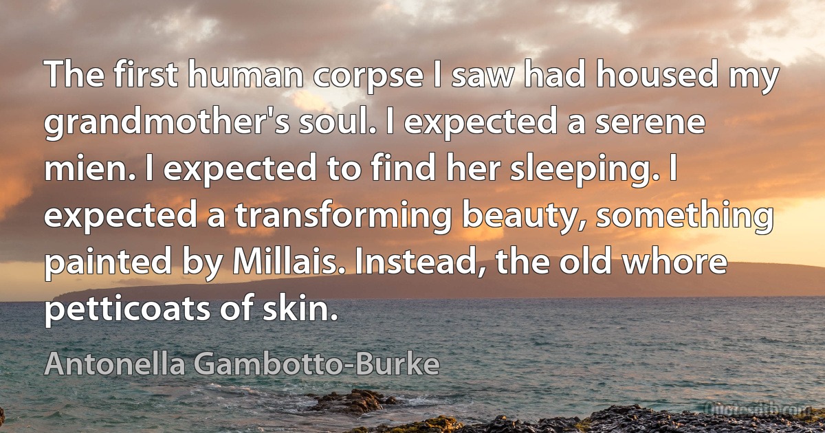 The first human corpse I saw had housed my grandmother's soul. I expected a serene mien. I expected to find her sleeping. I expected a transforming beauty, something painted by Millais. Instead, the old whore petticoats of skin. (Antonella Gambotto-Burke)