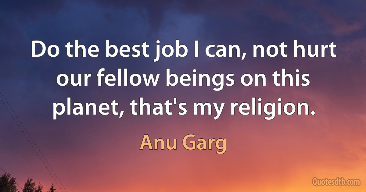 Do the best job I can, not hurt our fellow beings on this planet, that's my religion. (Anu Garg)