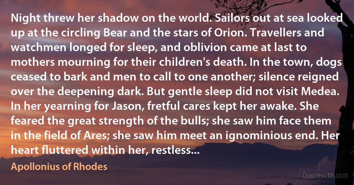 Night threw her shadow on the world. Sailors out at sea looked up at the circling Bear and the stars of Orion. Travellers and watchmen longed for sleep, and oblivion came at last to mothers mourning for their children's death. In the town, dogs ceased to bark and men to call to one another; silence reigned over the deepening dark. But gentle sleep did not visit Medea. In her yearning for Jason, fretful cares kept her awake. She feared the great strength of the bulls; she saw him face them in the field of Ares; she saw him meet an ignominious end. Her heart fluttered within her, restless... (Apollonius of Rhodes)