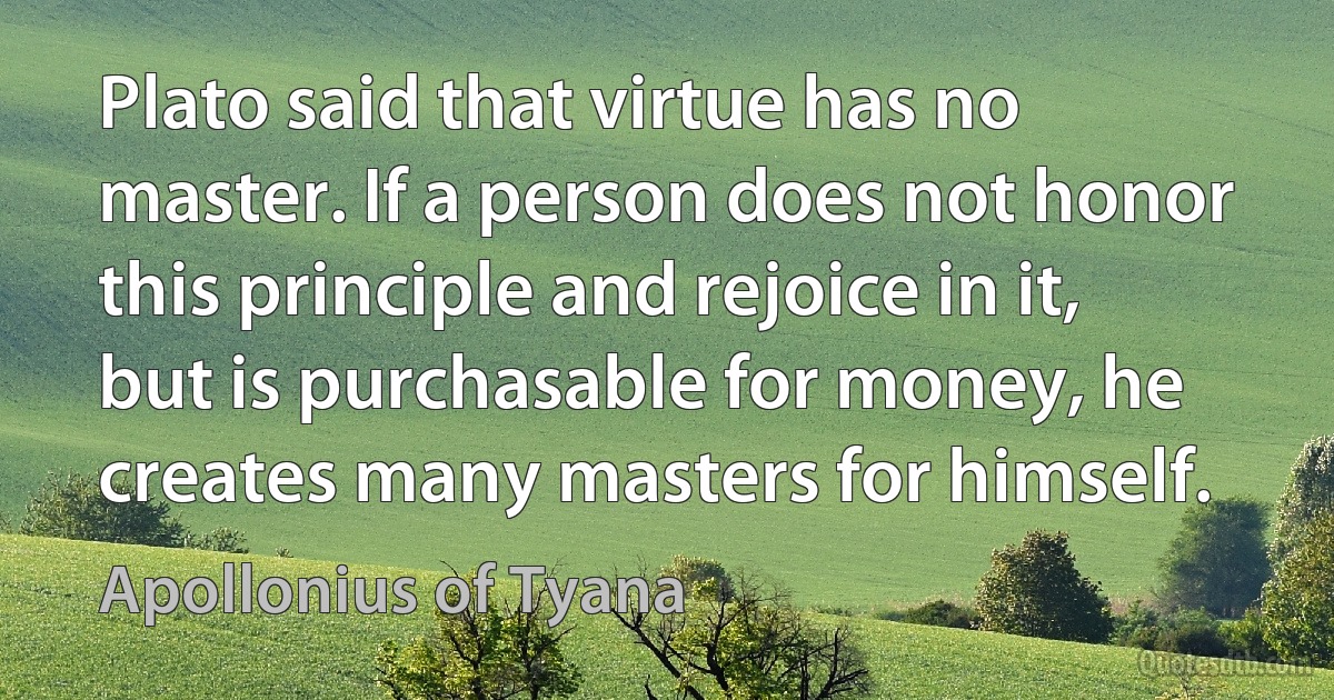 Plato said that virtue has no master. If a person does not honor this principle and rejoice in it, but is purchasable for money, he creates many masters for himself. (Apollonius of Tyana)