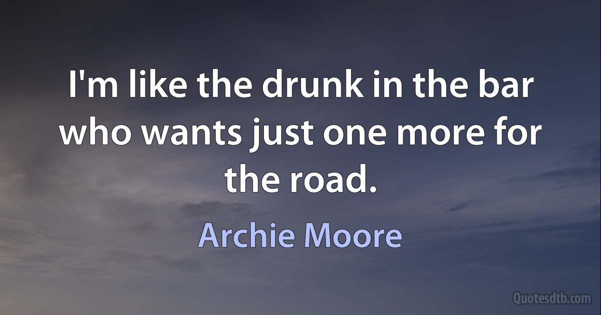 I'm like the drunk in the bar who wants just one more for the road. (Archie Moore)