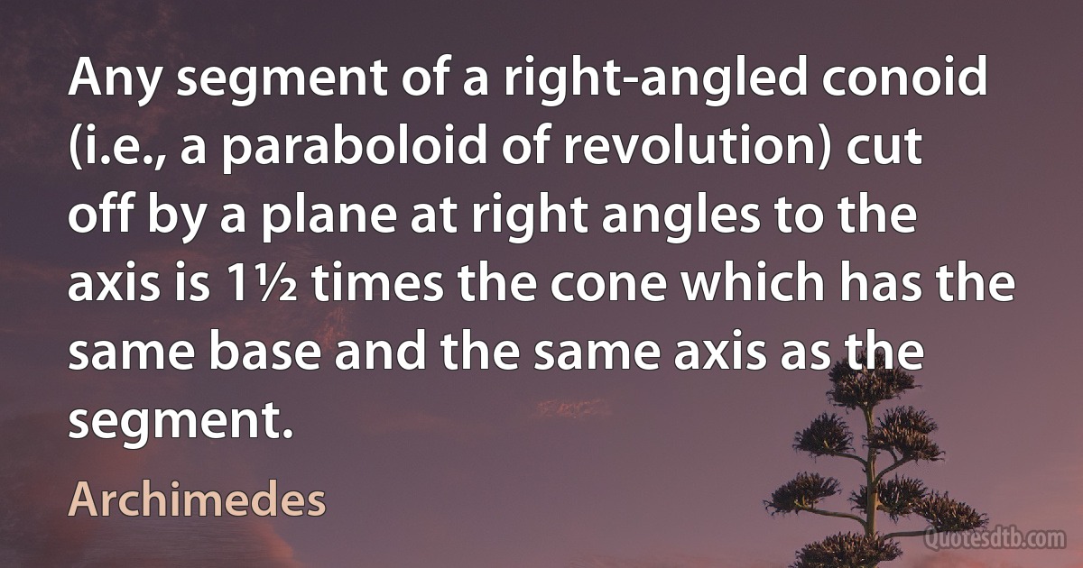 Any segment of a right-angled conoid (i.e., a paraboloid of revolution) cut off by a plane at right angles to the axis is 1½ times the cone which has the same base and the same axis as the segment. (Archimedes)