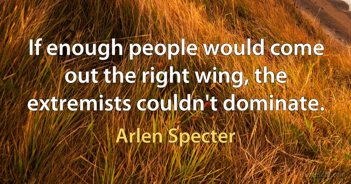 If enough people would come out the right wing, the extremists couldn't dominate. (Arlen Specter)