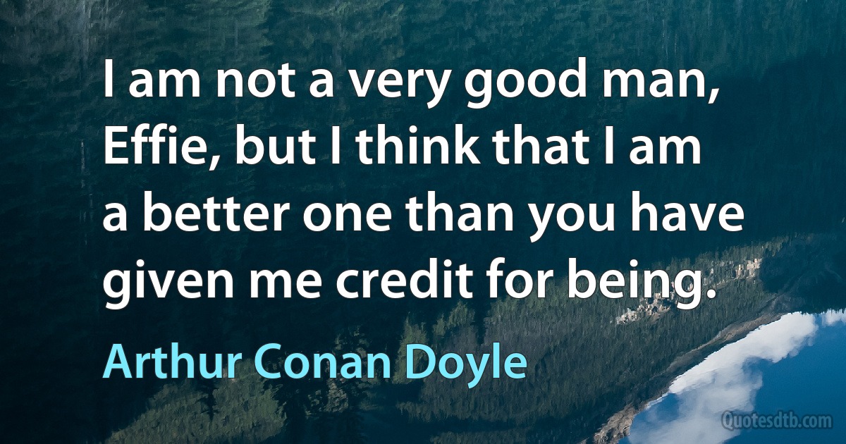 I am not a very good man, Effie, but I think that I am a better one than you have given me credit for being. (Arthur Conan Doyle)