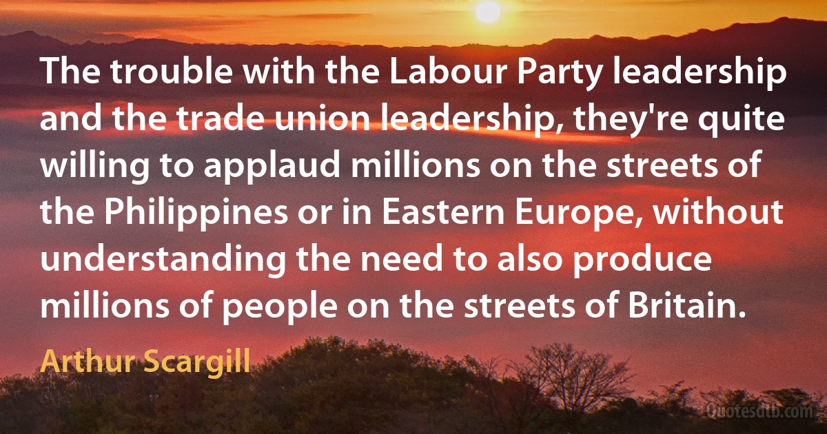 The trouble with the Labour Party leadership and the trade union leadership, they're quite willing to applaud millions on the streets of the Philippines or in Eastern Europe, without understanding the need to also produce millions of people on the streets of Britain. (Arthur Scargill)