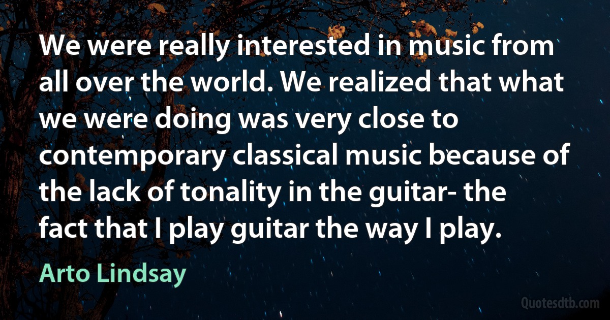 We were really interested in music from all over the world. We realized that what we were doing was very close to contemporary classical music because of the lack of tonality in the guitar- the fact that I play guitar the way I play. (Arto Lindsay)