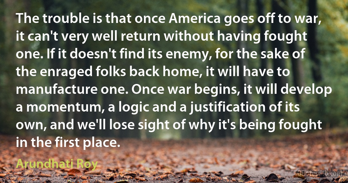 The trouble is that once America goes off to war, it can't very well return without having fought one. If it doesn't find its enemy, for the sake of the enraged folks back home, it will have to manufacture one. Once war begins, it will develop a momentum, a logic and a justification of its own, and we'll lose sight of why it's being fought in the first place. (Arundhati Roy)