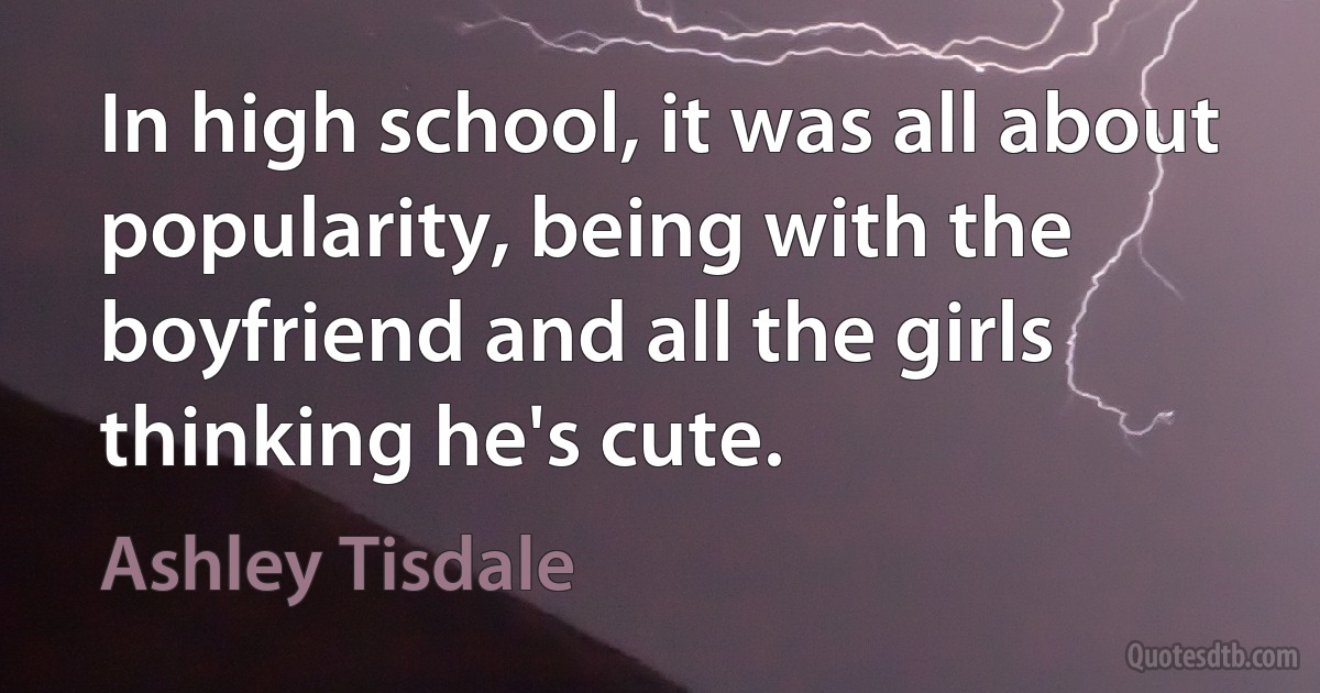 In high school, it was all about popularity, being with the boyfriend and all the girls thinking he's cute. (Ashley Tisdale)