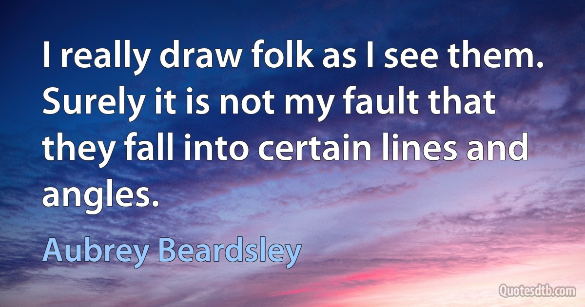 I really draw folk as I see them. Surely it is not my fault that they fall into certain lines and angles. (Aubrey Beardsley)