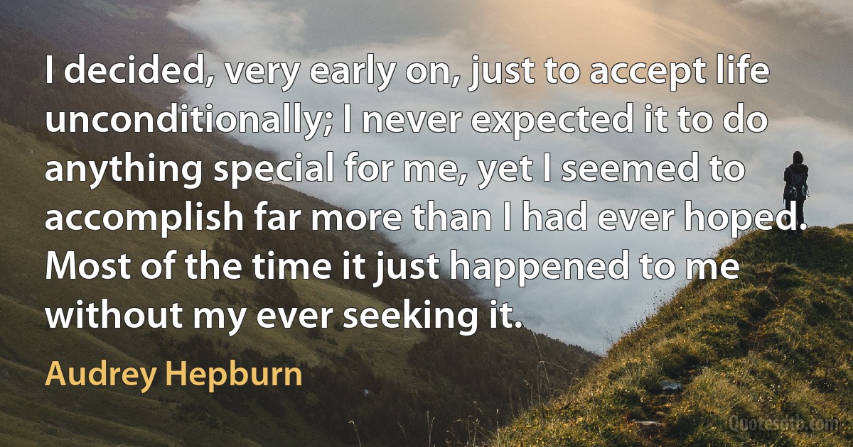 I decided, very early on, just to accept life unconditionally; I never expected it to do anything special for me, yet I seemed to accomplish far more than I had ever hoped. Most of the time it just happened to me without my ever seeking it. (Audrey Hepburn)