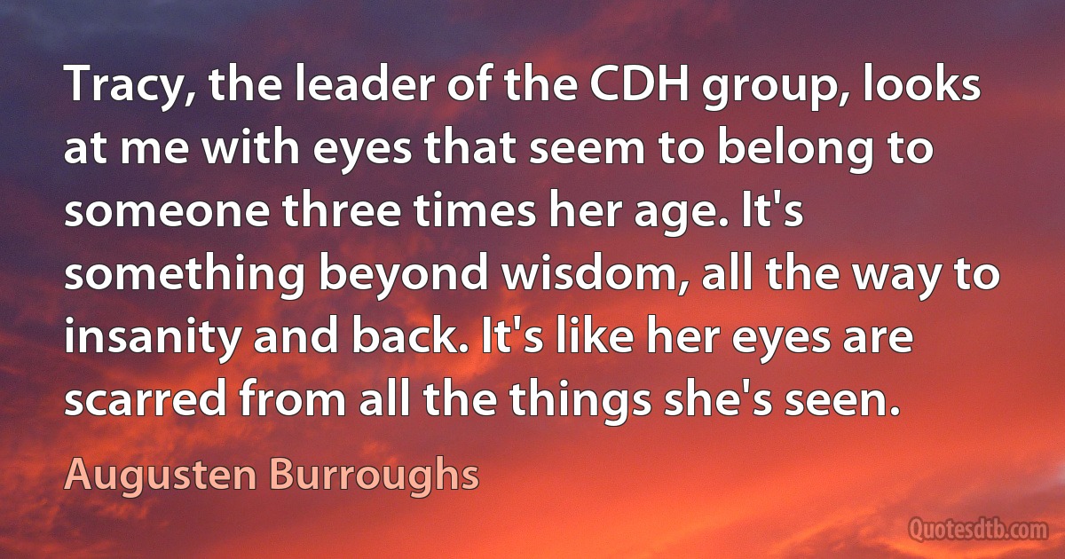 Tracy, the leader of the CDH group, looks at me with eyes that seem to belong to someone three times her age. It's something beyond wisdom, all the way to insanity and back. It's like her eyes are scarred from all the things she's seen. (Augusten Burroughs)