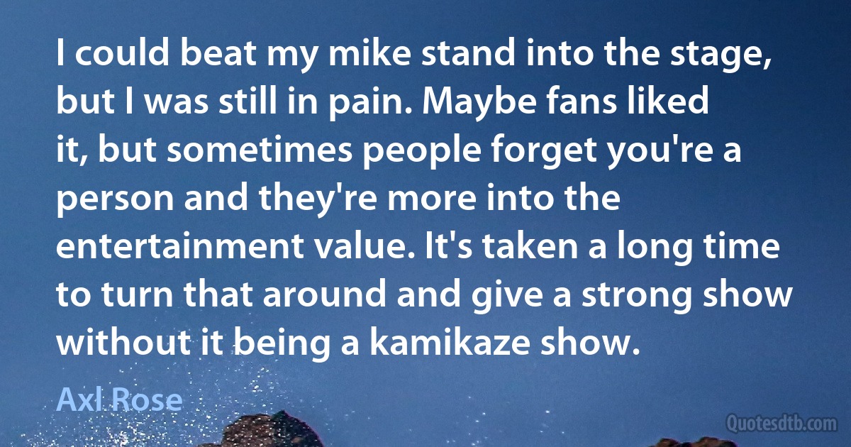 I could beat my mike stand into the stage, but I was still in pain. Maybe fans liked it, but sometimes people forget you're a person and they're more into the entertainment value. It's taken a long time to turn that around and give a strong show without it being a kamikaze show. (Axl Rose)