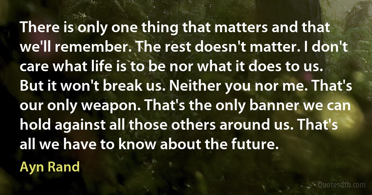 There is only one thing that matters and that we'll remember. The rest doesn't matter. I don't care what life is to be nor what it does to us. But it won't break us. Neither you nor me. That's our only weapon. That's the only banner we can hold against all those others around us. That's all we have to know about the future. (Ayn Rand)