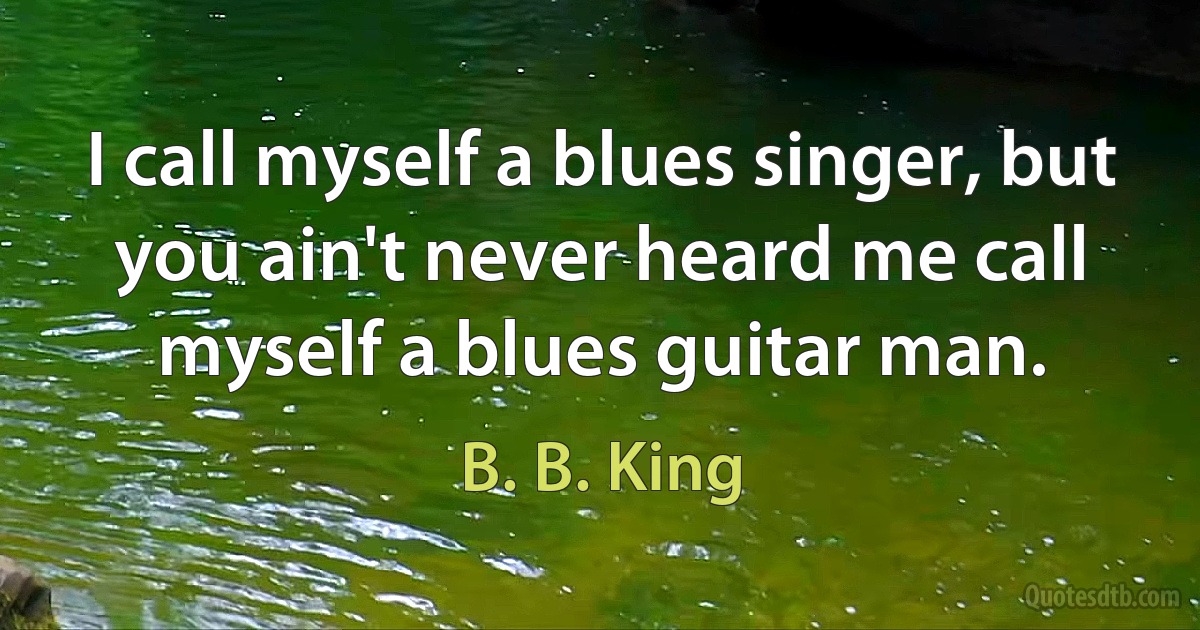 I call myself a blues singer, but you ain't never heard me call myself a blues guitar man. (B. B. King)