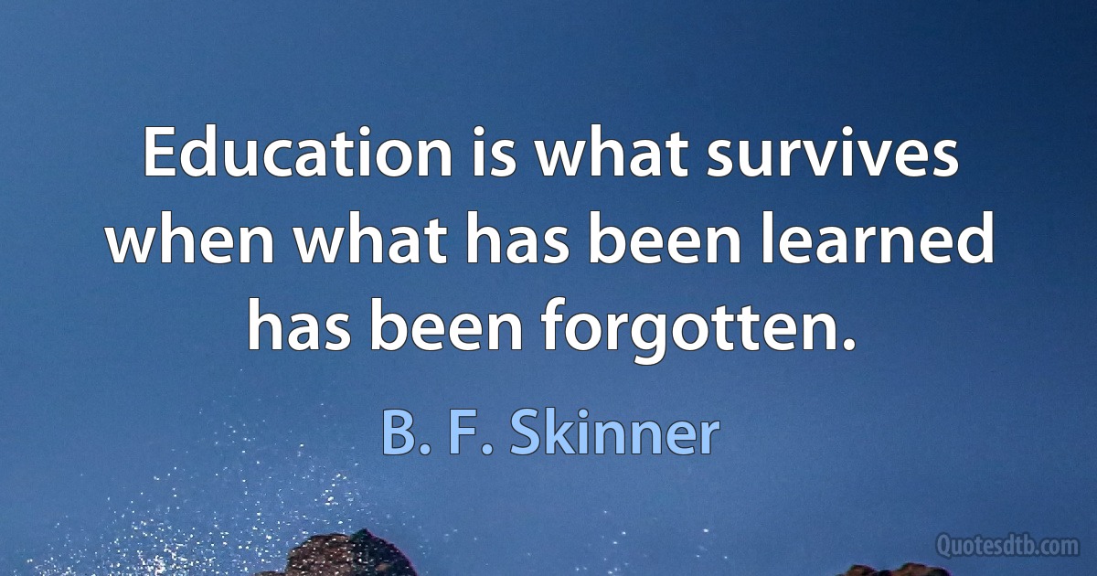 Education is what survives when what has been learned has been forgotten. (B. F. Skinner)