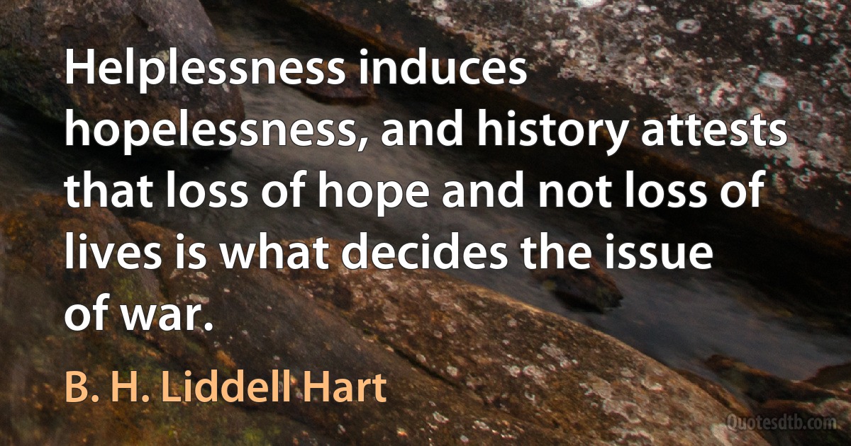 Helplessness induces hopelessness, and history attests that loss of hope and not loss of lives is what decides the issue of war. (B. H. Liddell Hart)