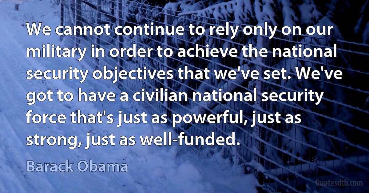 We cannot continue to rely only on our military in order to achieve the national security objectives that we've set. We've got to have a civilian national security force that's just as powerful, just as strong, just as well-funded. (Barack Obama)