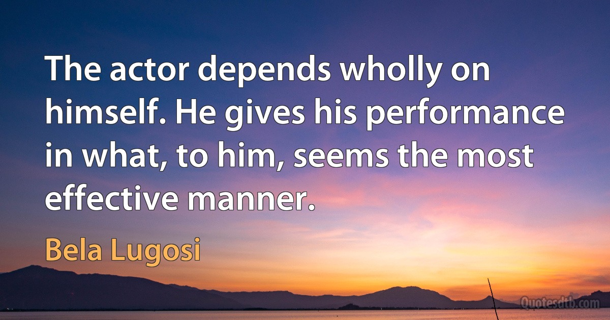 The actor depends wholly on himself. He gives his performance in what, to him, seems the most effective manner. (Bela Lugosi)