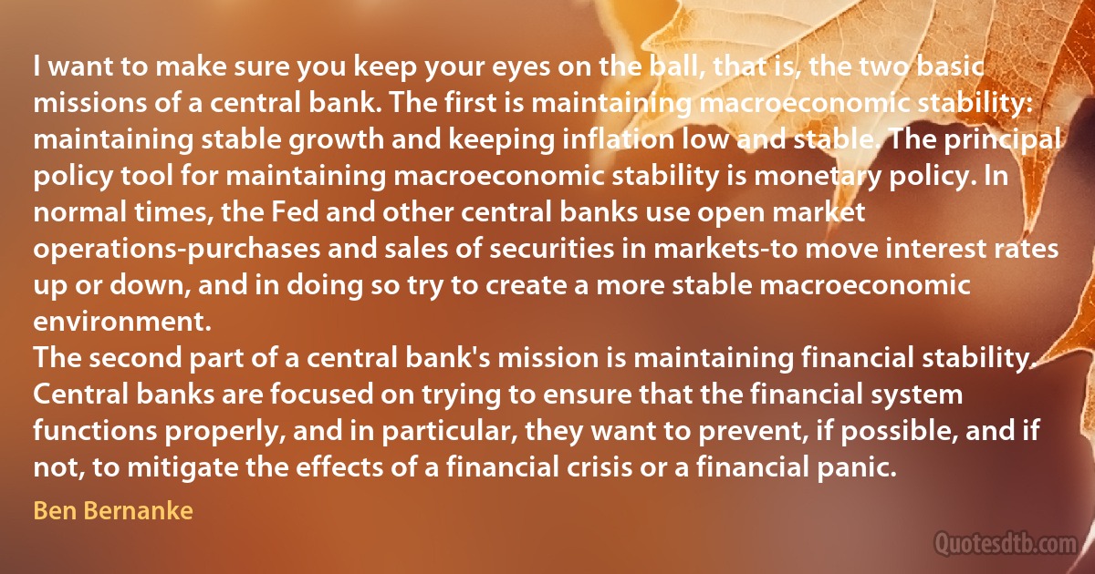 I want to make sure you keep your eyes on the ball, that is, the two basic missions of a central bank. The first is maintaining macroeconomic stability: maintaining stable growth and keeping inflation low and stable. The principal policy tool for maintaining macroeconomic stability is monetary policy. In normal times, the Fed and other central banks use open market operations-purchases and sales of securities in markets-to move interest rates up or down, and in doing so try to create a more stable macroeconomic environment.
The second part of a central bank's mission is maintaining financial stability. Central banks are focused on trying to ensure that the financial system functions properly, and in particular, they want to prevent, if possible, and if not, to mitigate the effects of a financial crisis or a financial panic. (Ben Bernanke)