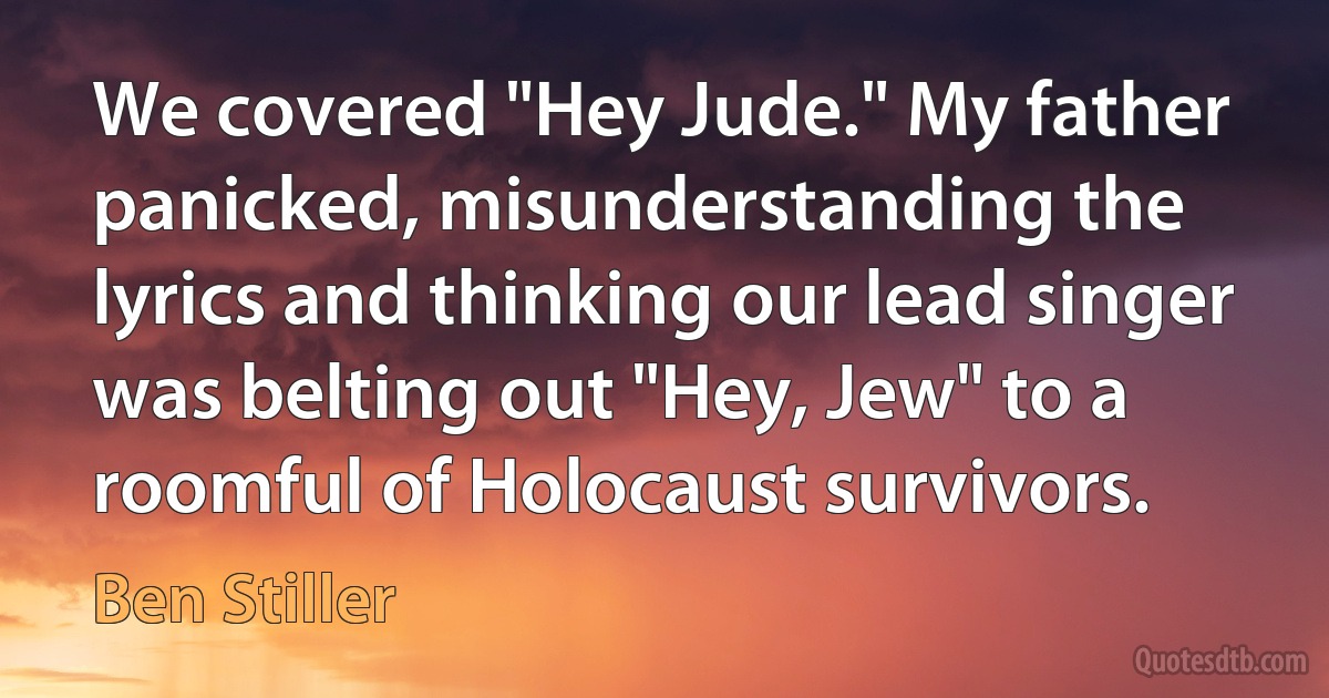 We covered "Hey Jude." My father panicked, misunderstanding the lyrics and thinking our lead singer was belting out "Hey, Jew" to a roomful of Holocaust survivors. (Ben Stiller)