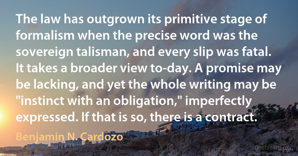 The law has outgrown its primitive stage of formalism when the precise word was the sovereign talisman, and every slip was fatal. It takes a broader view to-day. A promise may be lacking, and yet the whole writing may be "instinct with an obligation," imperfectly expressed. If that is so, there is a contract. (Benjamin N. Cardozo)