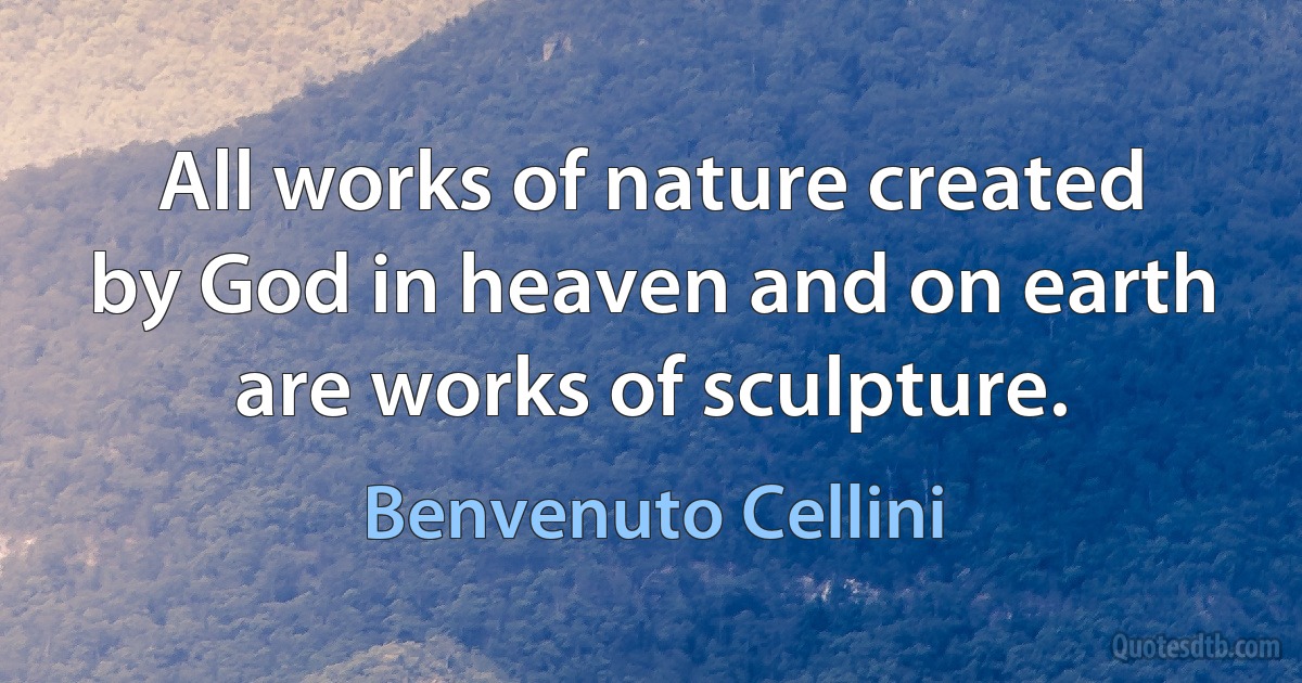 All works of nature created by God in heaven and on earth are works of sculpture. (Benvenuto Cellini)