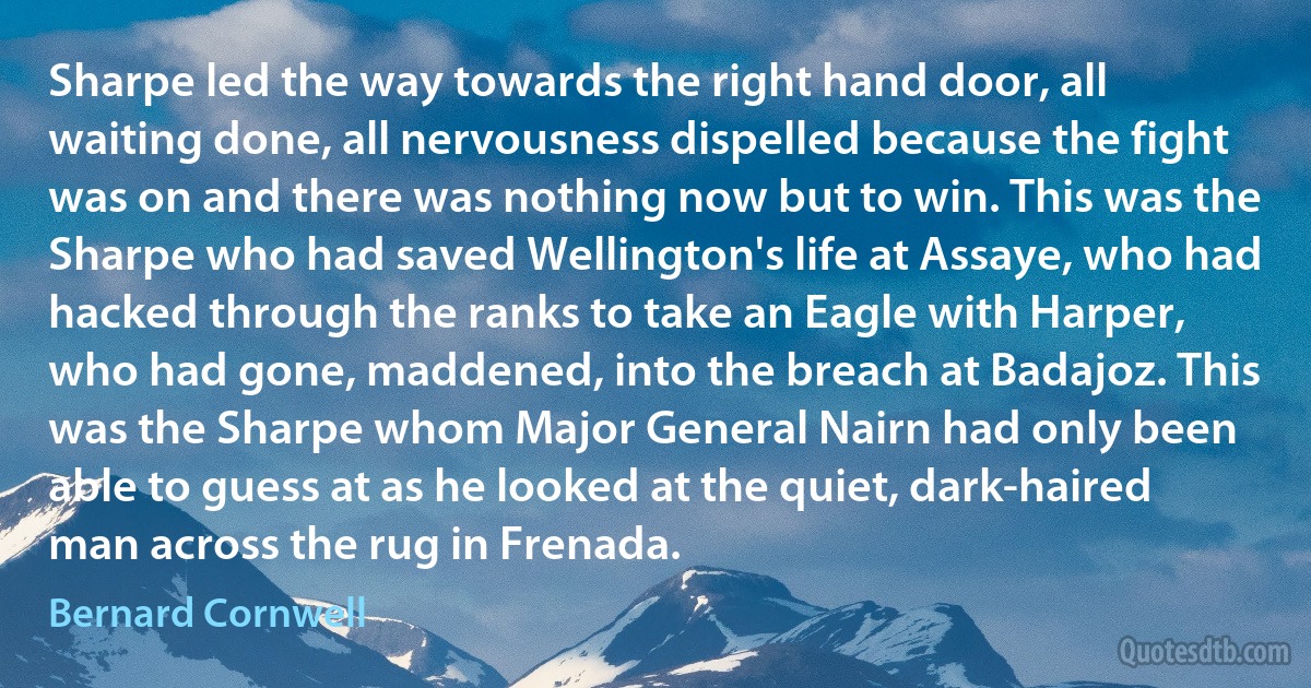 Sharpe led the way towards the right hand door, all waiting done, all nervousness dispelled because the fight was on and there was nothing now but to win. This was the Sharpe who had saved Wellington's life at Assaye, who had hacked through the ranks to take an Eagle with Harper, who had gone, maddened, into the breach at Badajoz. This was the Sharpe whom Major General Nairn had only been able to guess at as he looked at the quiet, dark-haired man across the rug in Frenada. (Bernard Cornwell)