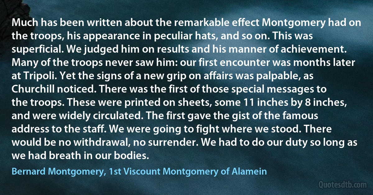 Much has been written about the remarkable effect Montgomery had on the troops, his appearance in peculiar hats, and so on. This was superficial. We judged him on results and his manner of achievement. Many of the troops never saw him: our first encounter was months later at Tripoli. Yet the signs of a new grip on affairs was palpable, as Churchill noticed. There was the first of those special messages to the troops. These were printed on sheets, some 11 inches by 8 inches, and were widely circulated. The first gave the gist of the famous address to the staff. We were going to fight where we stood. There would be no withdrawal, no surrender. We had to do our duty so long as we had breath in our bodies. (Bernard Montgomery, 1st Viscount Montgomery of Alamein)