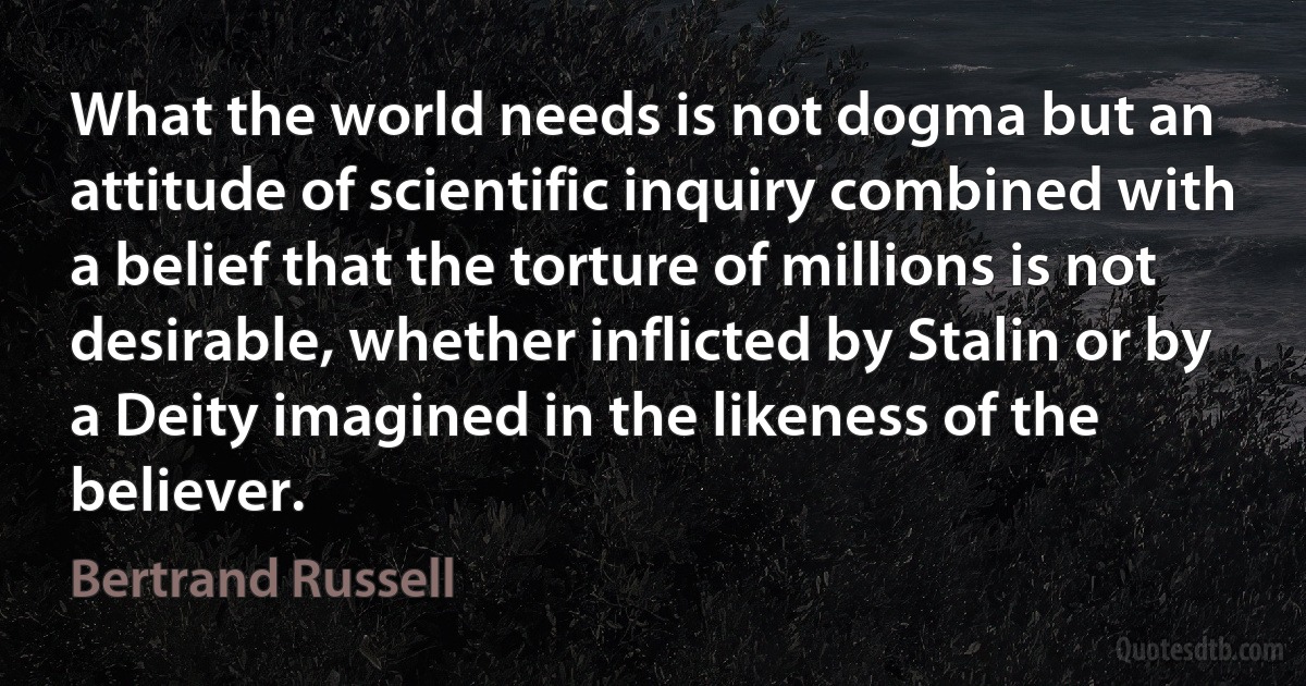 What the world needs is not dogma but an attitude of scientific inquiry combined with a belief that the torture of millions is not desirable, whether inflicted by Stalin or by a Deity imagined in the likeness of the believer. (Bertrand Russell)