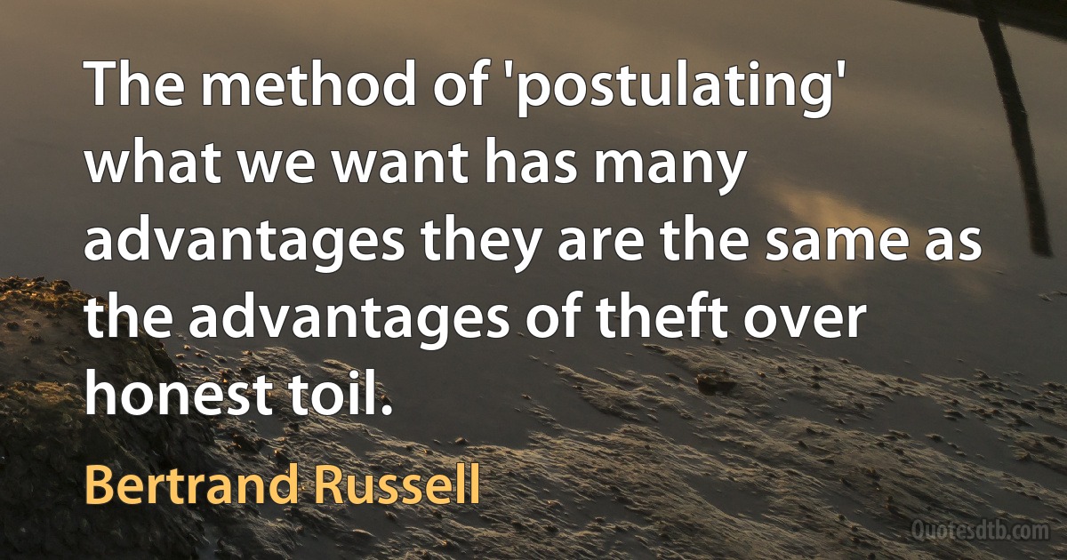 The method of 'postulating' what we want has many advantages they are the same as the advantages of theft over honest toil. (Bertrand Russell)