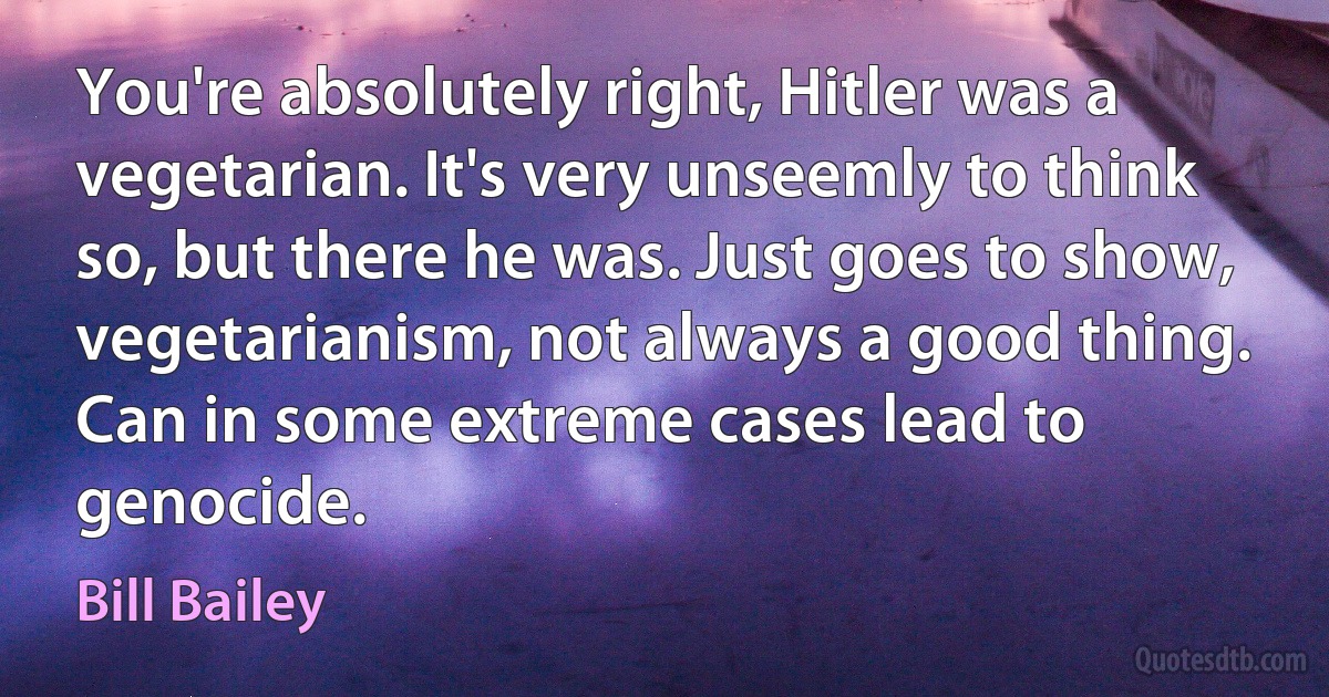 You're absolutely right, Hitler was a vegetarian. It's very unseemly to think so, but there he was. Just goes to show, vegetarianism, not always a good thing. Can in some extreme cases lead to genocide. (Bill Bailey)