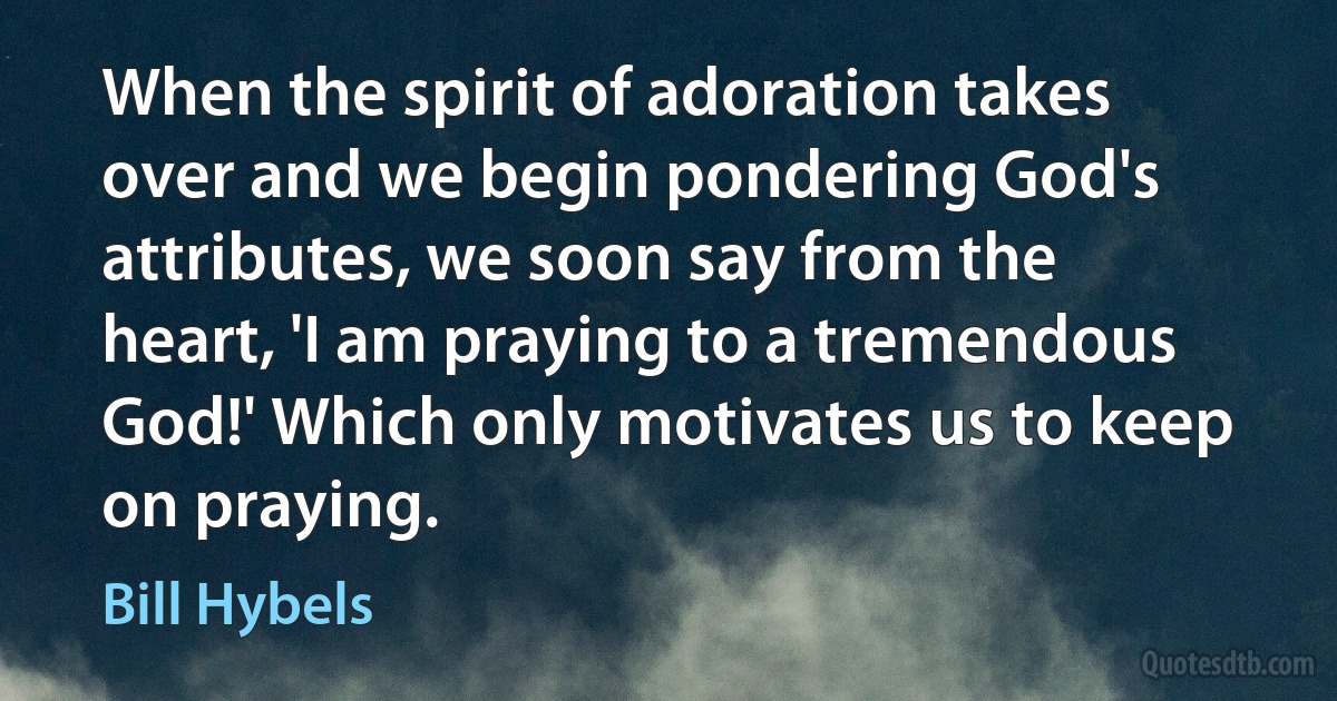 When the spirit of adoration takes over and we begin pondering God's attributes, we soon say from the heart, 'I am praying to a tremendous God!' Which only motivates us to keep on praying. (Bill Hybels)