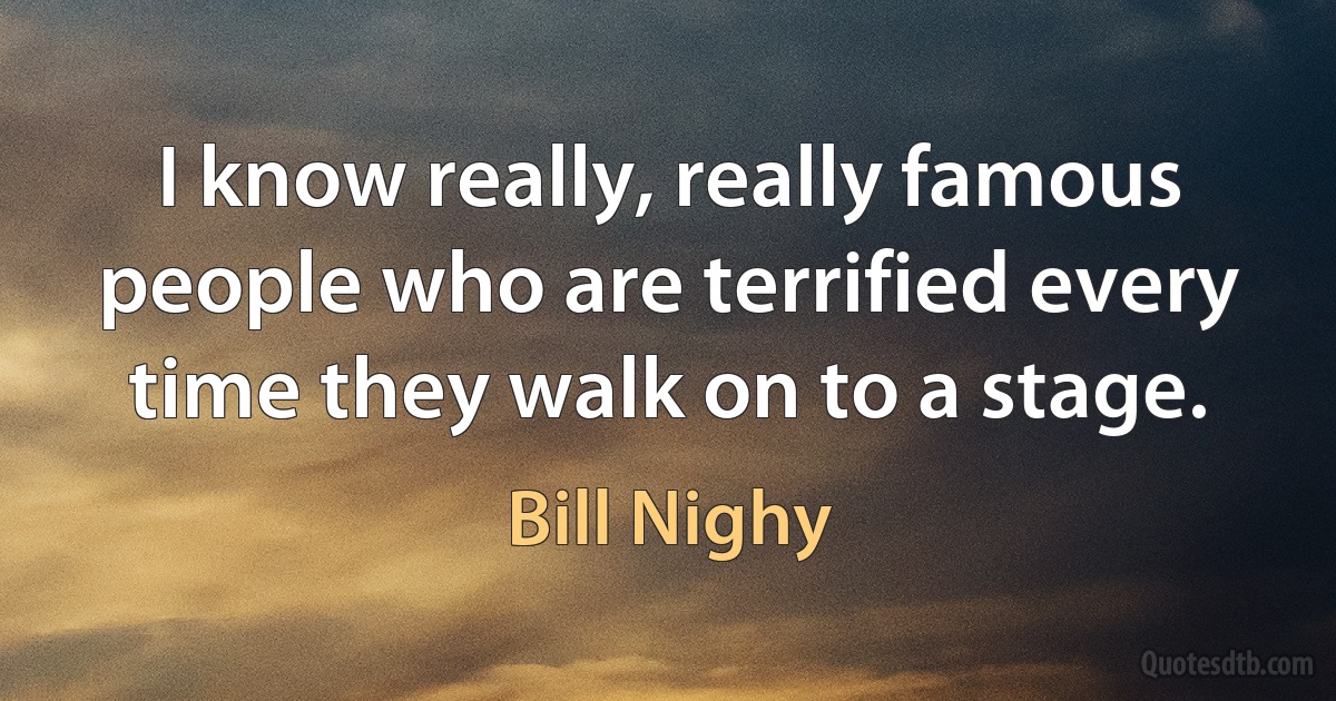 I know really, really famous people who are terrified every time they walk on to a stage. (Bill Nighy)