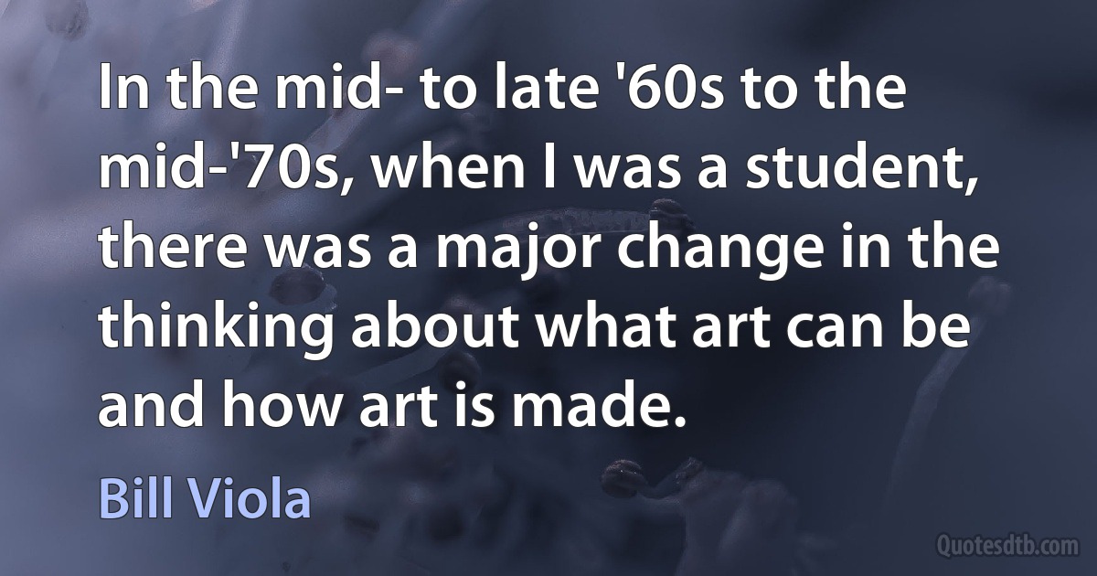 In the mid- to late '60s to the mid-'70s, when I was a student, there was a major change in the thinking about what art can be and how art is made. (Bill Viola)