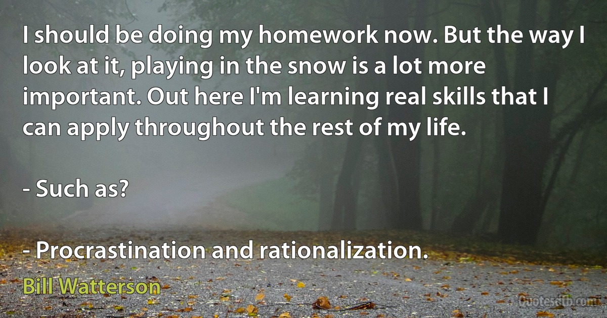 I should be doing my homework now. But the way I look at it, playing in the snow is a lot more important. Out here I'm learning real skills that I can apply throughout the rest of my life.

- Such as?

- Procrastination and rationalization. (Bill Watterson)