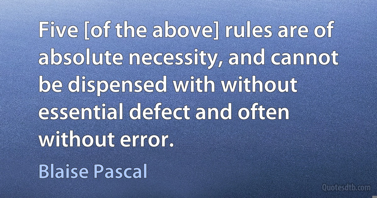 Five [of the above] rules are of absolute necessity, and cannot be dispensed with without essential defect and often without error. (Blaise Pascal)