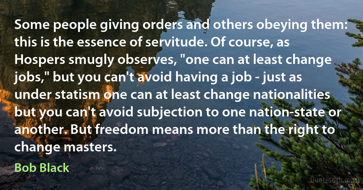 Some people giving orders and others obeying them: this is the essence of servitude. Of course, as Hospers smugly observes, "one can at least change jobs," but you can't avoid having a job - just as under statism one can at least change nationalities but you can't avoid subjection to one nation-state or another. But freedom means more than the right to change masters. (Bob Black)