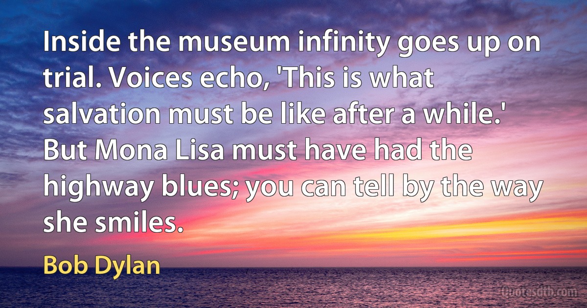 Inside the museum infinity goes up on trial. Voices echo, 'This is what salvation must be like after a while.' But Mona Lisa must have had the highway blues; you can tell by the way she smiles. (Bob Dylan)