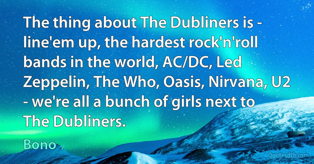 The thing about The Dubliners is - line'em up, the hardest rock'n'roll bands in the world, AC/DC, Led Zeppelin, The Who, Oasis, Nirvana, U2 - we're all a bunch of girls next to The Dubliners. (Bono)