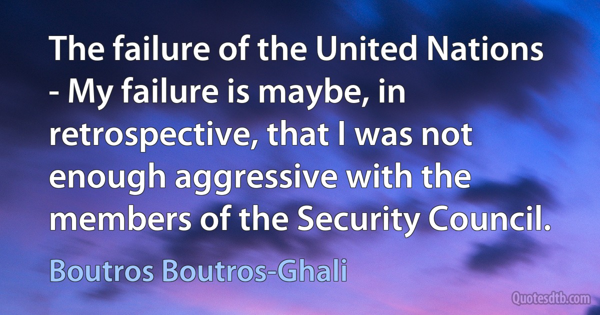 The failure of the United Nations - My failure is maybe, in retrospective, that I was not enough aggressive with the members of the Security Council. (Boutros Boutros-Ghali)