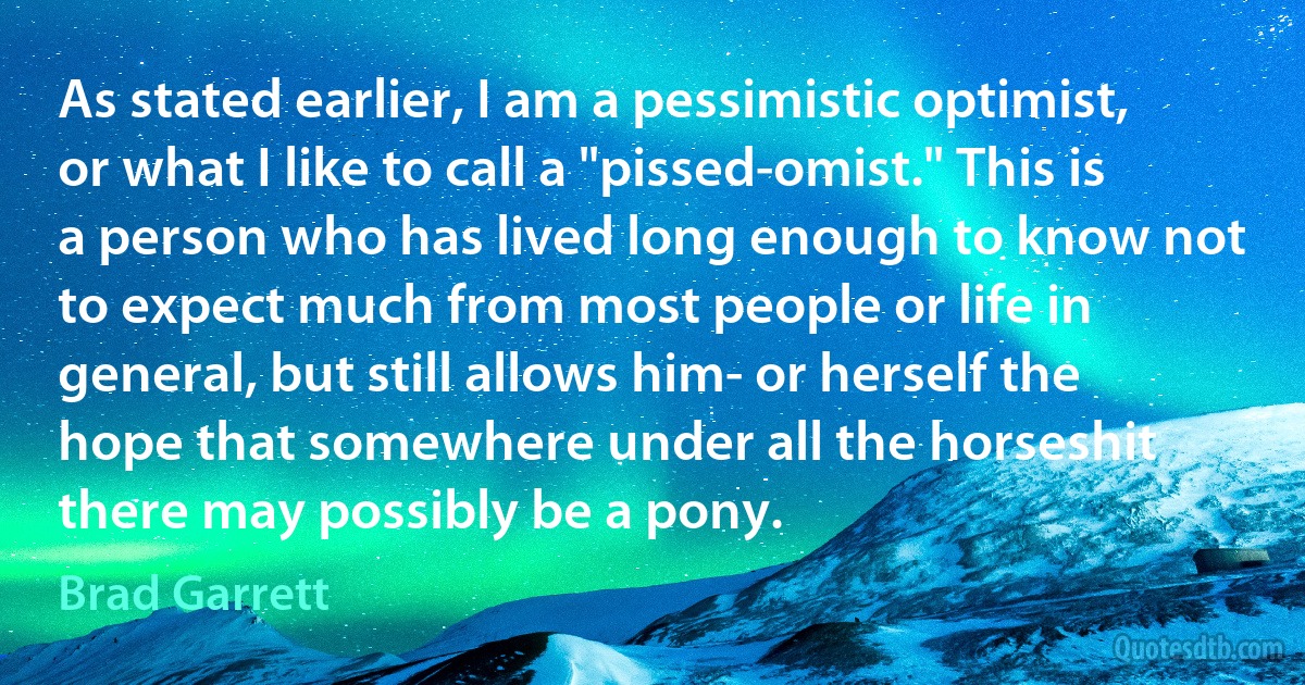 As stated earlier, I am a pessimistic optimist, or what I like to call a "pissed-omist." This is a person who has lived long enough to know not to expect much from most people or life in general, but still allows him- or herself the hope that somewhere under all the horseshit there may possibly be a pony. (Brad Garrett)