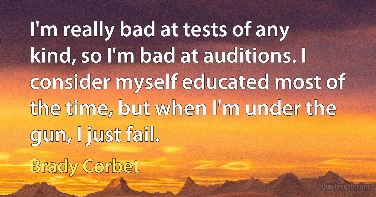 I'm really bad at tests of any kind, so I'm bad at auditions. I consider myself educated most of the time, but when I'm under the gun, I just fail. (Brady Corbet)